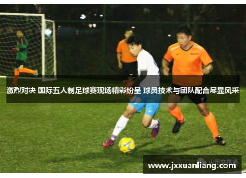 激烈对决 国际五人制足球赛现场精彩纷呈 球员技术与团队配合尽显风采